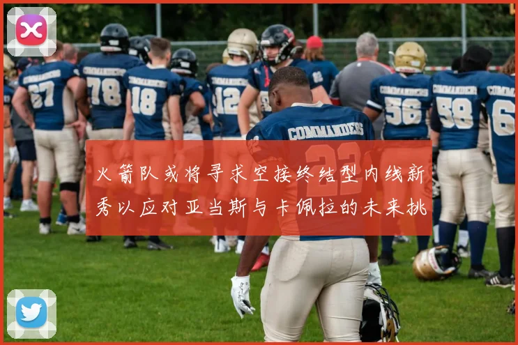 火箭队或将寻求空接终结型内线新秀以应对亚当斯与卡佩拉的未来挑战