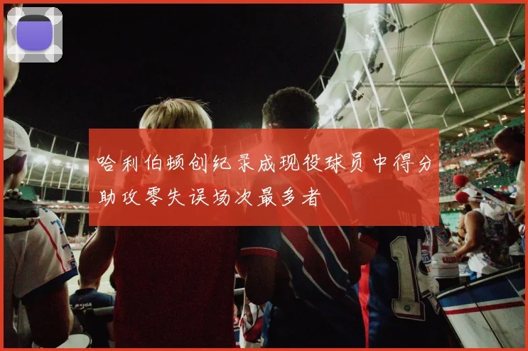 哈利伯顿创纪录成现役球员中得分助攻零失误场次最多者