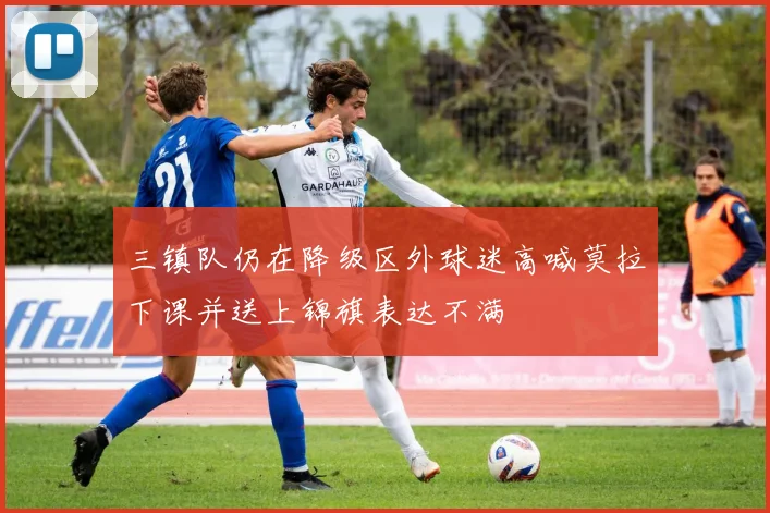 三镇队仍在降级区外球迷高喊莫拉下课并送上锦旗表达不满