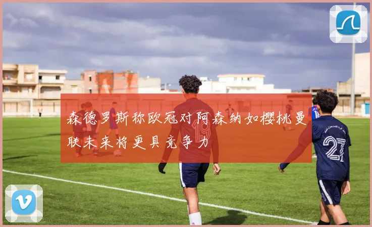 森德罗斯称欧冠对阿森纳如樱桃曼联未来将更具竞争力