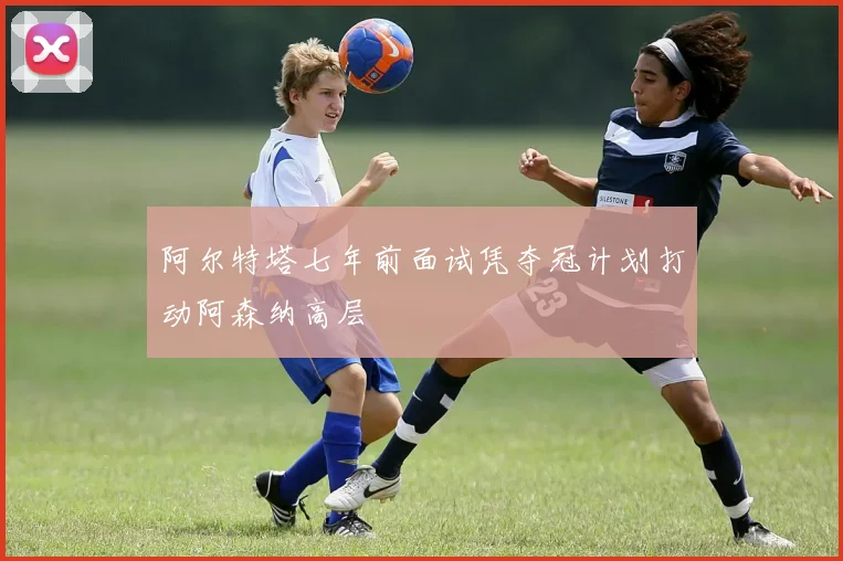阿尔特塔七年前面试凭夺冠计划打动阿森纳高层