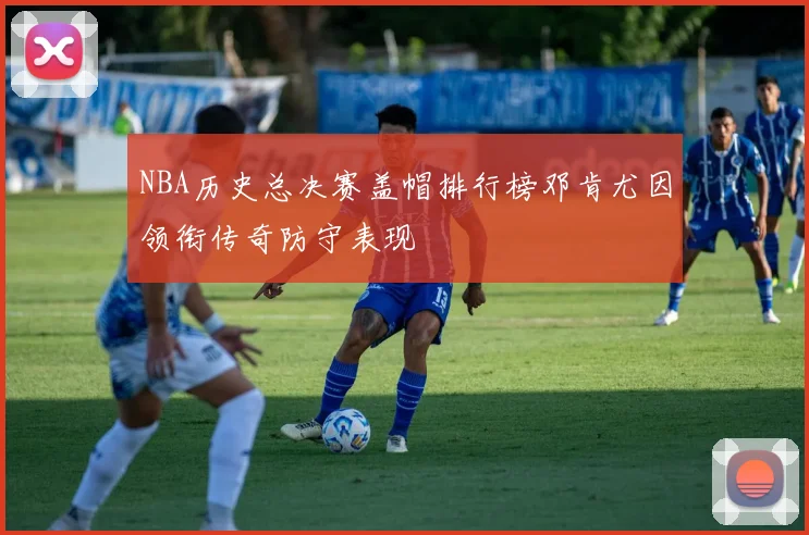 NBA历史总决赛盖帽排行榜邓肯尤因领衔传奇防守表现