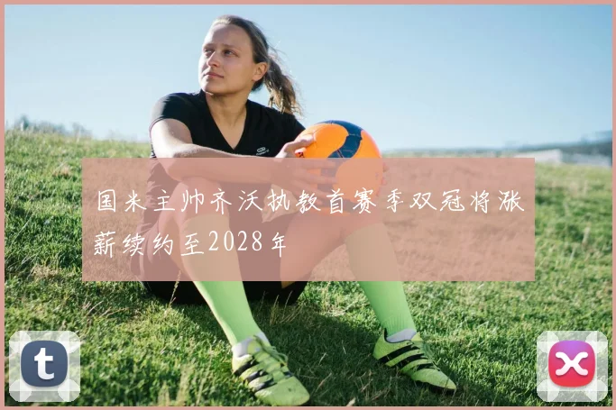 国米主帅齐沃执教首赛季双冠将涨薪续约至2028年