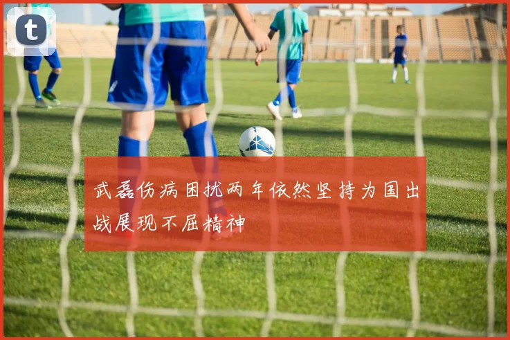 武磊伤病困扰两年依然坚持为国出战展现不屈精神