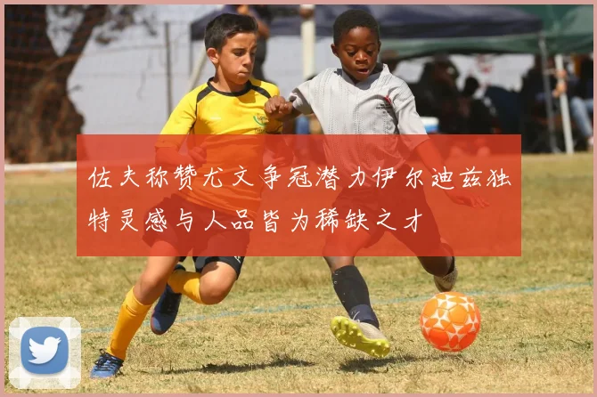 佐夫称赞尤文争冠潜力伊尔迪兹独特灵感与人品皆为稀缺之才