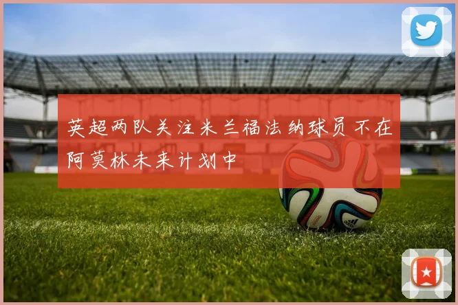 英超两队关注米兰福法纳球员不在阿莫林未来计划中