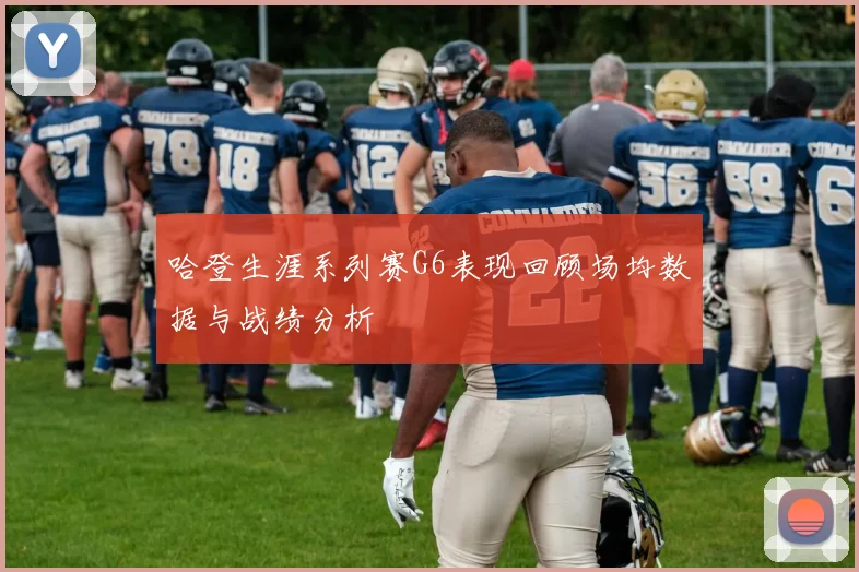 哈登生涯系列赛G6表现回顾场均数据与战绩分析
