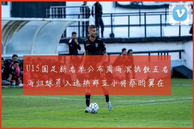 U15国足新名单公布周海滨执教五名海归球员入选热那亚小将蔡昀翼在列